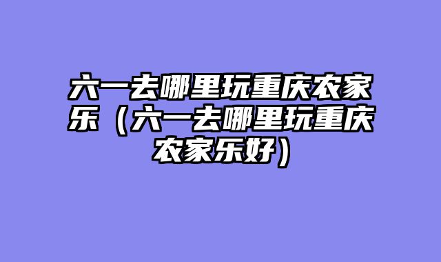 六一去哪里玩重庆农家乐（六一去哪里玩重庆农家乐好）
