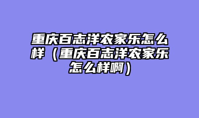 重庆百志洋农家乐怎么样（重庆百志洋农家乐怎么样啊）