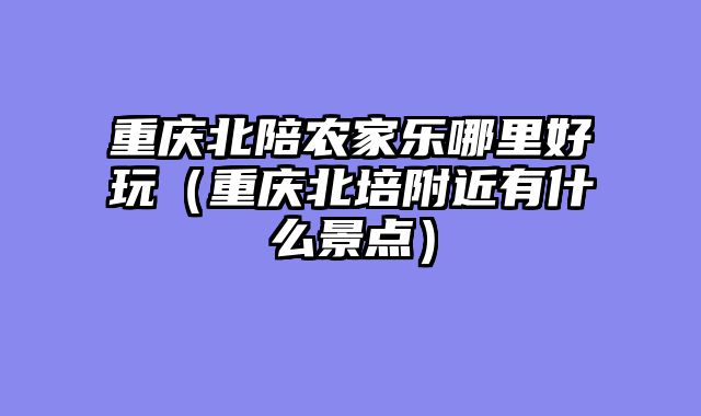 重庆北陪农家乐哪里好玩（重庆北培附近有什么景点）