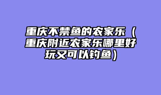 重庆不禁鱼的农家乐（重庆附近农家乐哪里好玩又可以钓鱼）