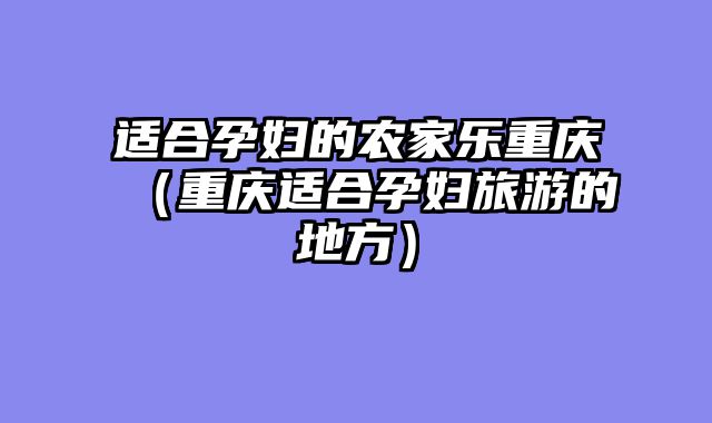 适合孕妇的农家乐重庆（重庆适合孕妇旅游的地方）