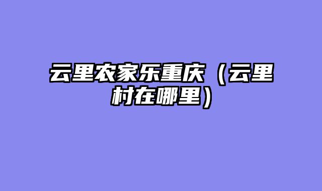 云里农家乐重庆（云里村在哪里）