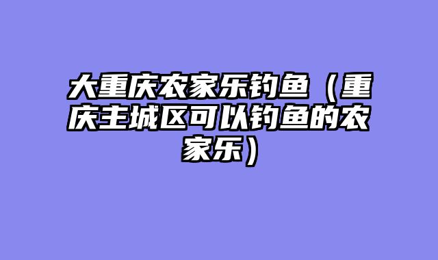 大重庆农家乐钓鱼（重庆主城区可以钓鱼的农家乐）