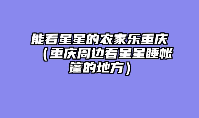 能看星星的农家乐重庆（重庆周边看星星睡帐篷的地方）