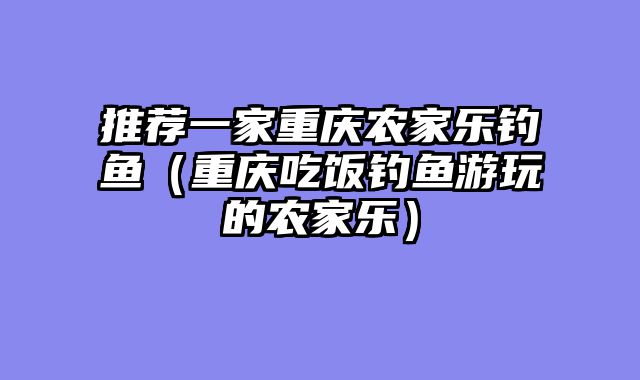 推荐一家重庆农家乐钓鱼（重庆吃饭钓鱼游玩的农家乐）