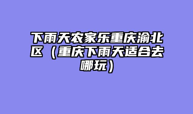 下雨天农家乐重庆渝北区（重庆下雨天适合去哪玩）