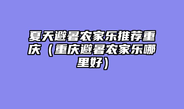 夏天避暑农家乐推荐重庆（重庆避暑农家乐哪里好）