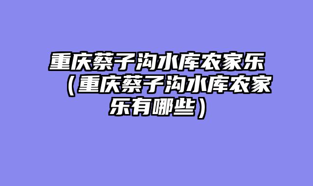 重庆蔡子沟水库农家乐（重庆蔡子沟水库农家乐有哪些）