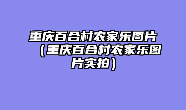 重庆百合村农家乐图片（重庆百合村农家乐图片实拍）