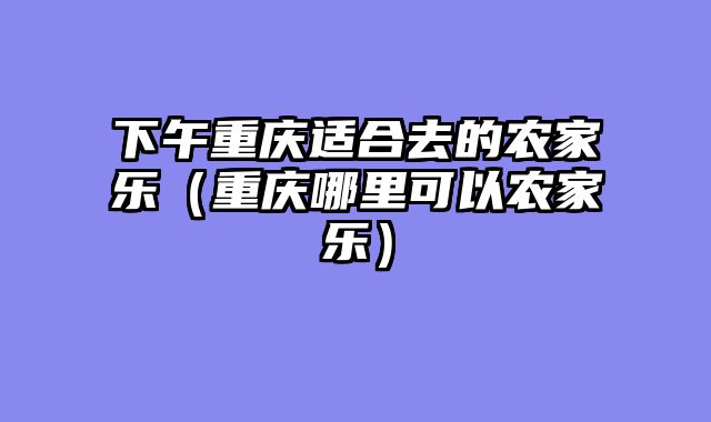 下午重庆适合去的农家乐（重庆哪里可以农家乐）
