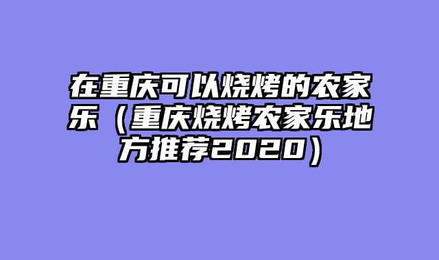 在重庆可以烧烤的农家乐（重庆烧烤农家乐地方推荐2020）