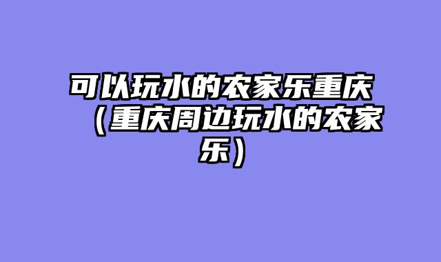 可以玩水的农家乐重庆（重庆周边玩水的农家乐）