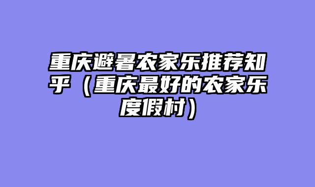 重庆避暑农家乐推荐知乎（重庆最好的农家乐度假村）