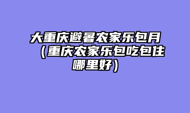 大重庆避暑农家乐包月（重庆农家乐包吃包住哪里好）