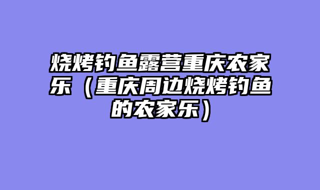 烧烤钓鱼露营重庆农家乐（重庆周边烧烤钓鱼的农家乐）