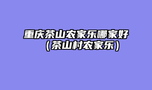重庆茶山农家乐哪家好（茶山村农家乐）