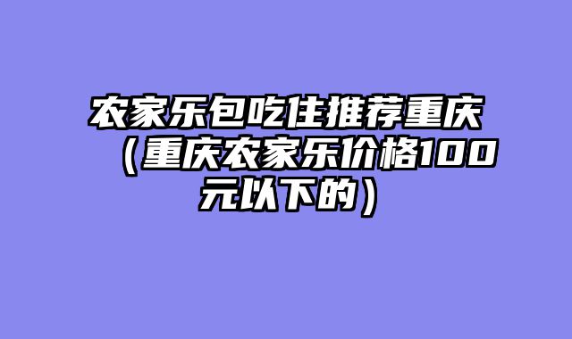 农家乐包吃住推荐重庆（重庆农家乐价格100元以下的）