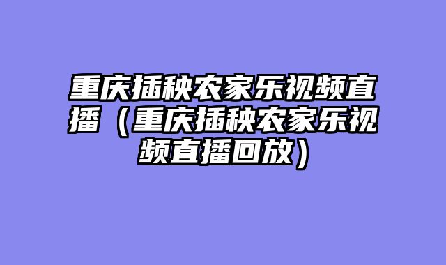 重庆插秧农家乐视频直播（重庆插秧农家乐视频直播回放）