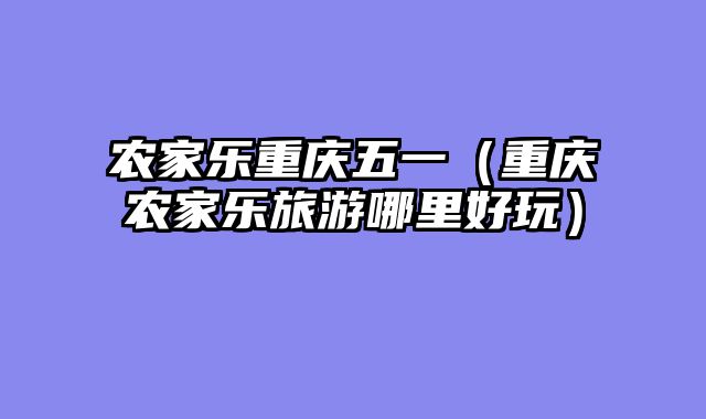 农家乐重庆五一（重庆农家乐旅游哪里好玩）