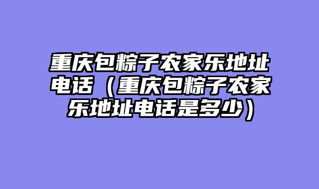 重庆包粽子农家乐地址电话（重庆包粽子农家乐地址电话是多少）
