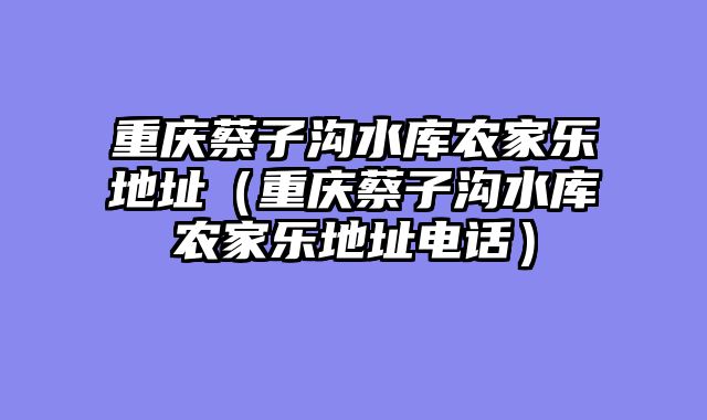 重庆蔡子沟水库农家乐地址（重庆蔡子沟水库农家乐地址电话）