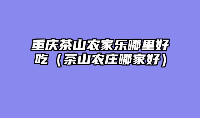 重庆茶山农家乐哪里好吃（茶山农庄哪家好）