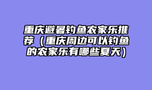 重庆避暑钓鱼农家乐推荐（重庆周边可以钓鱼的农家乐有哪些夏天）