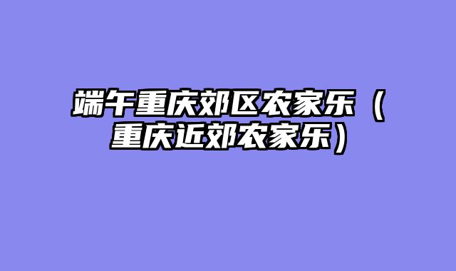 端午重庆郊区农家乐（重庆近郊农家乐）