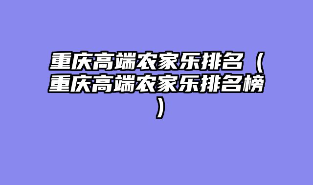 重庆高端农家乐排名（重庆高端农家乐排名榜）