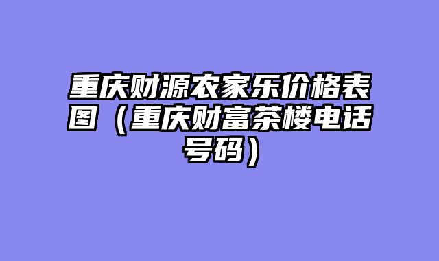 重庆财源农家乐价格表图（重庆财富茶楼电话号码）