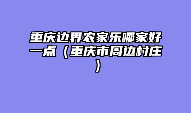 重庆边界农家乐哪家好一点（重庆市周边村庄）