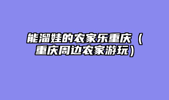 能溜娃的农家乐重庆（重庆周边农家游玩）