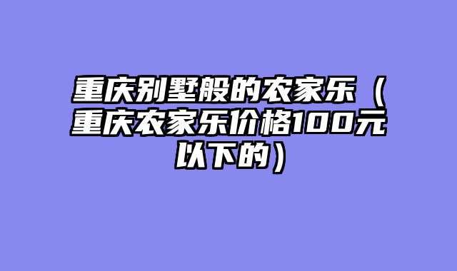 重庆别墅般的农家乐（重庆农家乐价格100元以下的）