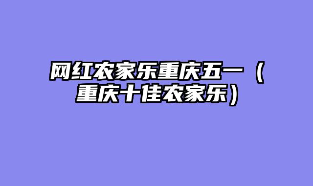 网红农家乐重庆五一（重庆十佳农家乐）