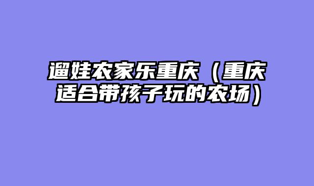 遛娃农家乐重庆（重庆适合带孩子玩的农场）