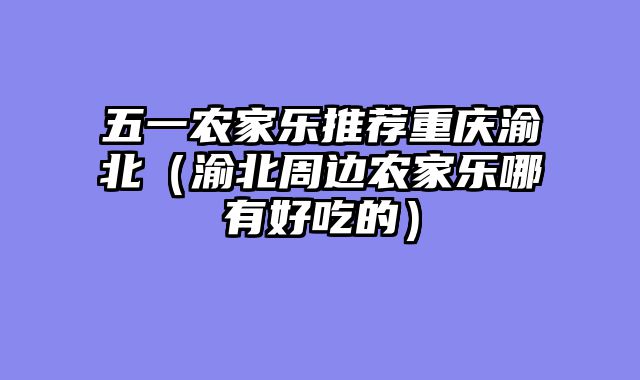 五一农家乐推荐重庆渝北（渝北周边农家乐哪有好吃的）