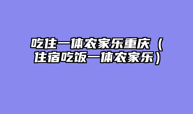 吃住一体农家乐重庆（住宿吃饭一体农家乐）