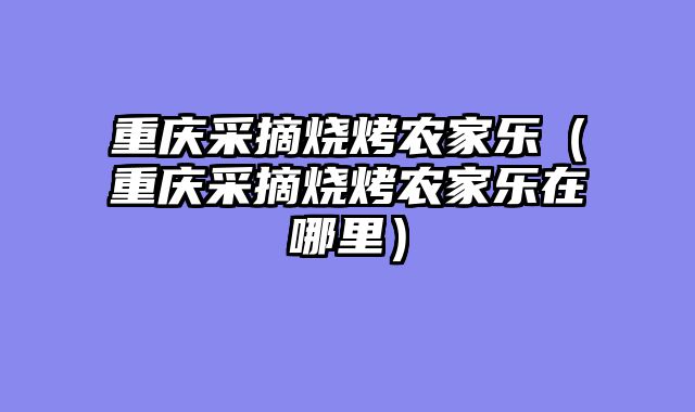 重庆采摘烧烤农家乐（重庆采摘烧烤农家乐在哪里）