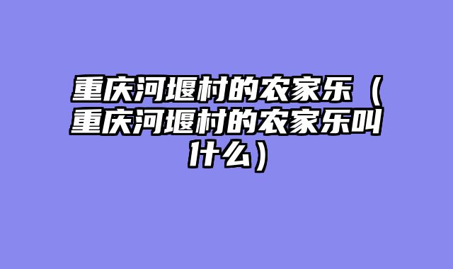 重庆河堰村的农家乐（重庆河堰村的农家乐叫什么）