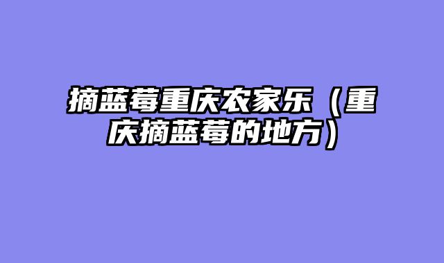 摘蓝莓重庆农家乐（重庆摘蓝莓的地方）