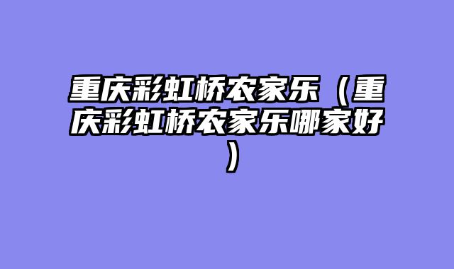 重庆彩虹桥农家乐（重庆彩虹桥农家乐哪家好）