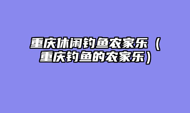 重庆休闲钓鱼农家乐（重庆钓鱼的农家乐）