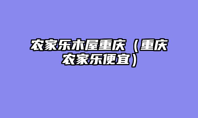 农家乐木屋重庆（重庆农家乐便宜）
