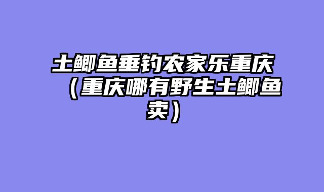 土鲫鱼垂钓农家乐重庆（重庆哪有野生土鲫鱼卖）