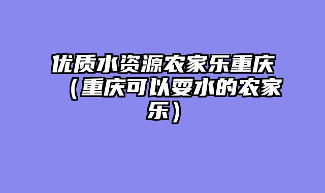 优质水资源农家乐重庆（重庆可以耍水的农家乐）