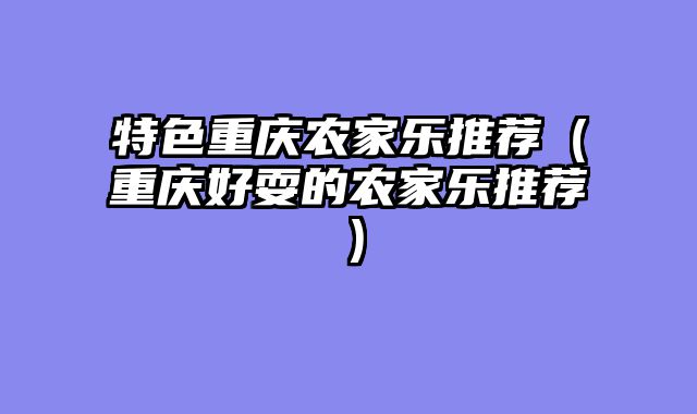 特色重庆农家乐推荐（重庆好耍的农家乐推荐）