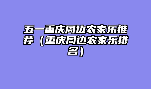 五一重庆周边农家乐推荐（重庆周边农家乐排名）