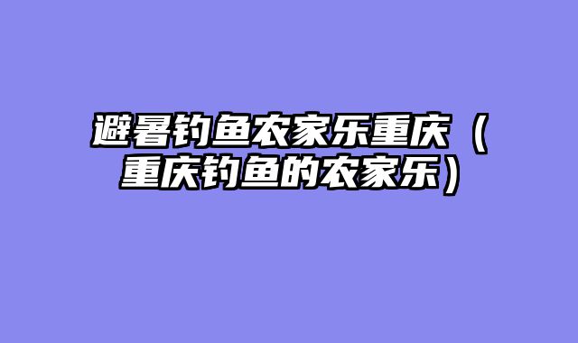 避暑钓鱼农家乐重庆（重庆钓鱼的农家乐）