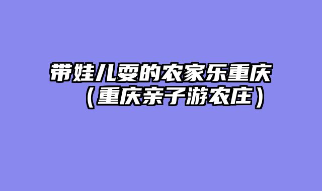 带娃儿耍的农家乐重庆（重庆亲子游农庄）