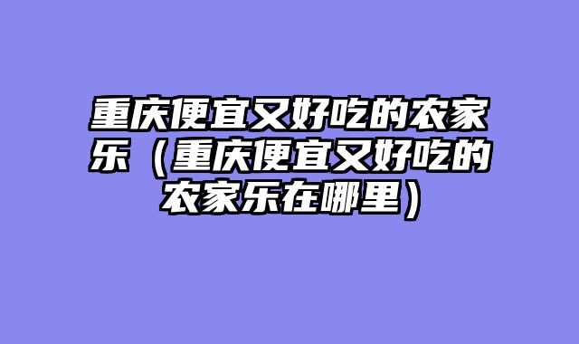 重庆便宜又好吃的农家乐（重庆便宜又好吃的农家乐在哪里）